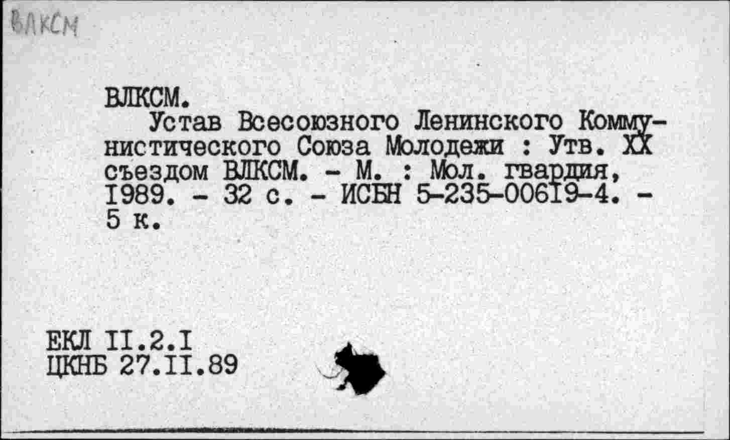 ﻿ВЛКСМ.
Устав Всесоюзного Ленинского Коммунистического Союза Молодежи : Утв. Ха съездом ВЛКСМ. - М. : Мол. гвардия, 1989. - 32 с. - ИСБН 5-235-00619-4. -5 к.
ЕКЛ П.2.1
ЦКНБ 27.11.89
